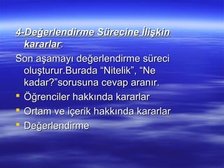 4-Değerlendirme Sürecine İlişkin
  kararlar:
Son aşamayı değerlendirme süreci
  oluşturur.Burada “Nitelik”, “Ne
  kadar?”sorusuna cevap aranır.
 Öğrenciler hakkında kararlar
 Ortam ve içerik hakkında kararlar
 Değerlendirme
 