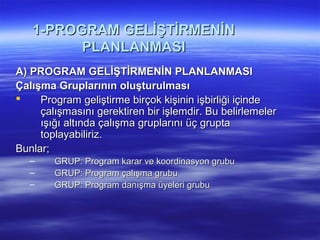 1-PROGRAM GELİŞTİRMENİN
         PLANLANMASI
A) PROGRAM GELİŞTİRMENİN PLANLANMASI
Çalışma Gruplarının oluşturulması
    Program geliştirme birçok kişinin işbirliği içinde
     çalışmasını gerektiren bir işlemdir. Bu belirlemeler
     ışığı altında çalışma gruplarını üç grupta
     toplayabiliriz.
Bunlar;
   –    GRUP: Program karar ve koordinasyon grubu
   –    GRUP: Program çalışma grubu
   –    GRUP: Program danışma üyeleri grubu
 