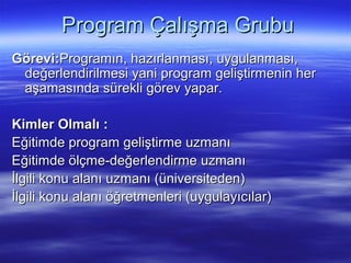 Program Çalışma Grubu
Görevi:Programın, hazırlanması, uygulanması,
 değerlendirilmesi yani program geliştirmenin her
 aşamasında sürekli görev yapar.

Kimler Olmalı :
Eğitimde program geliştirme uzmanı
Eğitimde ölçme-değerlendirme uzmanı
İlgili konu alanı uzmanı (üniversiteden)
İlgili konu alanı öğretmenleri (uygulayıcılar)
 
