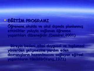  EĞİTİM PROGRAMI
 Öğrenene,okulda ve okul dışında planlanmış
 etkinlikler yoluyla sağlanan öğrenme
 yaşantıları düzeneğidir.(Demirel,2001)

  Bireyin bedeni,zihni duygusal ve toplumsal
 yönlerden gelişmesine yardım eden
 davranışların kazanılmasını sağlayan eğitsel
 yaşantıların tümüdür(Varış,1971)
 