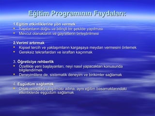Eğitim Programının Faydaları:
1.Eğitim etkinliklerine yön vermek
 Yapılanların doğru ve bilinçli bir şekilde yapılması
 Mevcut olanakların ve gayretlerin birleştirilmesi

2.Verimi artırmak
 Kişisel tercih ve yaklaşımların kargaşaya meydan vermesini önlemek
 Gereksiz tekrarlardan ve israftan kaçınmak

3. Öğreticiye rehberlik
 Özellikle yeni başlayanları, neyi nasıl yapacakları konusunda
   bilgilendirmek
 Deneyimlilere de, sistematik deneyim ve birikimler sağlamak

4. Eşgüdüm sağlamak
 Ortak amaçlara ulaşılması adına, aynı eğitim basamaklarındaki
    etkinliklerde eşgüdüm sağlamak
 