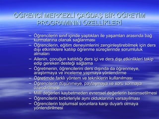 ÖĞRENCİ MERKEZLİ ÇAĞDAŞ BİR ÖĞRETİM
     PROGRAMININ ÖZELLİKLERİ
    – Öğrencilerin sınıf içinde yaptıkları ile yaşamları arasında bağ
      kurmalarına olanak sağlanması
    – Öğrencilerin, eğitim deneyimlerini zenginleştirebilmek için ders
      dışı etkinliklere katılıp öğrenme süreçlerinde sorumluluk
      almaları
    – Ailenin, çocuğun katıldığı ders içi ve ders dışı etkinlikleri takip
      edip gereken desteği sağlama
    – Öğretmenin, öğrencilerini ders dışında da öğrenmeye,
      araştırmaya ve inceleme yapmaya yönlendirme
    – Öğretimde farklı yöntem ve tekniklerin kullanılması
    – Öğrencilerin düşünmeye, paylaşmaya ve soru sormaya
      özendirilmesi
    – Millî değerleri kaybetmeden evrensel değerlerin benimsetilmesi
    – Öğrencilerin birbirleriyle aynı olduklarının varsayılması
    – Öğrencilerin toplumsal sorunlara karşı duyarlı olmaya
      yönlendirilmesi
 