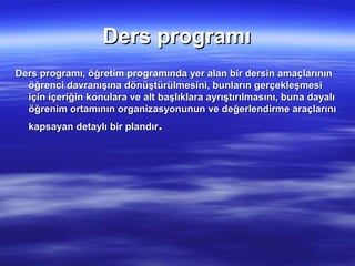 Ders programı
Ders programı, öğretim programında yer alan bir dersin amaçlarının
  öğrenci davranışına dönüştürülmesini, bunların gerçekleşmesi
  için içeriğin konulara ve alt başlıklara ayrıştırılmasını, buna dayalı
  öğrenim ortamının organizasyonunun ve değerlendirme araçlarını
  kapsayan detaylı bir plandır  .
 