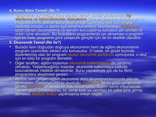 4. Konu Alanı Temeli (Ne ?)
 Çağımızda çok değişik konu alanları vardır. Bunlar okullarımızın ilgi
    alanlarına ve öğrencilerimizin düzeylerine göre programlara dağıtılmışlardır.
    Programlarımız belli bir konu alanı ile ilgili öğrenciye belli davranışları
    vereceği umulan, o alanla ilgili temel kuramlara, ana fikirlere, değişmeye
    uzun zaman dayanabilmiş ve kendini koruyabilmiş konulara yer vermeli ve
    onları içine almalıdır. Bu hususların programlarda yer almaması o program
    için bir hata, programa göre yetişecek gençler için de bir eksiklik olacaktır.
5. Ekonomik Temel (Ne ile?)
 Burada hem doğrudan doğruya ekonominin hem de eğitim ekonomisinin
    program üzerindeki etkileri söz konusudur. O halde, en güzel biçimde
    düzenlenmiş olan bir program okulun ekonomik şartlarına uymuyorsa, o okul
    için en kötü bir program demektir.
 Diğer taraftan, eğitim toplumun ekonomik kalkınmasına da yardımcı
    olmalıdır. Yetiştireceğimiz insanlar, ekonomik kalkınmaya katkıda
    bulunabilecek nitelikte olmalıdırlar. Bunu yapabilmek için de bu fikrin
    programlara aksetmesi gerekir.
 Ayrıca, yeni gelişen eğitim ekonomisi alanı da programlarımızda dikkate
    alınmalıdır. Toplumun ihtiyaç duyduğu insan gücü ile bu gücü geliştirecek
    gerekli yatırımlar arasında bir ilişki kurulmalıdır. Eğitim kendi imkanlarıyla
    istenen gücü yaratmıyorsa, bir yerde kısır ve verimsiz bir çaba içine girmiş
    demektir. Maliyet Analizi yapılmasına imkan sağlar.
 
