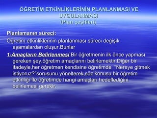 ÖĞRETİM ETKİNLİKLERİNİN PLANLANMASI VE
                 UYGULANMASI
                  (Plan çeşitleri)

Planlamanın süreci:
Öğretim etkinliklerinin planlanması süreci değişik
  aşamalardan oluşur.Bunlar
1-Amaçların Belirlenmesi:Bir öğretmenin ilk önce yapması
  gereken şey,öğretim amaçlarını belirlemektir.Diğer bir
  ifadeyle,her öğretmen kendisine öğretimde “Nereye gitmek
  istiyoruz?”sorusunu yönelterek,söz konusu bir öğretim
  etkinliği İle öğretimde hangi amaçları hedeflediğini
  belirlemesi gerekir.
 