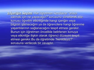 2-İçeriğin Seçimi: Her öğretmen kendisine “oraya
   varmak için ne yapacağız?”sorusunu yönelterek,söz
   konusu öğretim etkinliğinde hangi içeriğin veya
   bilginin işleneceğini ya da öğrencilere hangi öğrenme
   yaşantılarının sağlanacağını tespit etmesi gerekir.
   Bunun için öğretmen öncelikle belirlenen konuya
   veya etkinliğe ilişkin olarak öğrenci düzeyini tespit
   etmesi gerekir.Bu da öğretimde “Neredeyiz?”
   sorusuna verilecek bir cevaptır.
 
