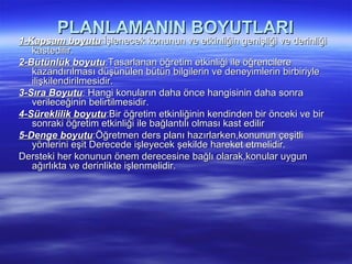 PLANLAMANIN BOYUTLARI
1-Kapsam boyutu:İşlenecek konunun ve etkinliğin genişliği ve derinliği
   kastedilir.
2-Bütünlük boyutu:Tasarlanan öğretim etkinliği ile öğrencilere
   kazandırılması düşünülen bütün bilgilerin ve deneyimlerin birbiriyle
   ilişkilendirilmesidir.
3-Sıra Boyutu: Hangi konuların daha önce hangisinin daha sonra
   verileceğinin belirtilmesidir.
4-Süreklilik boyutu:Bir öğretim etkinliğinin kendinden bir önceki ve bir
   sonraki öğretim etkinliği ile bağlantılı olması kast edilir
5-Denge boyutu:Öğretmen ders planı hazırlarken,konunun çeşitli
   yönlerini eşit Derecede işleyecek şekilde hareket etmelidir.
Dersteki her konunun önem derecesine bağlı olarak,konular uygun
   ağırlıkta ve derinlikte işlenmelidir.
 