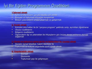 İyi Bir Eğitim Programının Özellikleri:
    1.İşlevsel olmalı
     Konu ve etkinliklerin gerçek hayatta yeri olmalı
     Bireysel ve toplumsal ihtiyaçları karşılamalı
     Bireyin yeteneklerini ortaya çıkarmalı ve geliştirmeli

    2. Esnek olmalı
     Konuları ana hatları ile bir “çerçeve program” şeklinde verip, ayrıntıları öğretmene
     Okulun özelliklerini
     Bölgenin özelliklerini
     Öğrencilerin ilgi ve yetenekleri ile ihtiyaçlarını göz önüne alarak belirleme olanağı
        sağlamalı

    3. Devlet ve toplumun genel görüş ve beklentileri ile uyumlu olmalı
     Devletin temel felsefesi, hakim ideolojisi ile
     Toplumsal ve kültürel değerlerle uyum içinde olmalı

    4. Uygulanabilir olmalı
            Bilimsel
            Ekonomik
            Toplumsal yapı ile çelişmeyen
 
