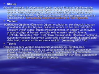  Strateji
Öğretim stratejisi, bir öğretmenin, dersin veya bir konunun öğretilmesinde
   hedefe ulaşmak için seçeceği öğretim metodu, çeşitli teknikler ve hattâ
   değerlendirme biçiminin uyum içinde olmaları (Ergün ve Özdaş, 2005)
   şeklinde tanımlanabilir. Öğretim yönteminden daha kapsamlı ve genel bir
   ifade biçimidir. Sunuş,Buluş,Araştırma-İnceleme ve Tam Öğrenme
 Yöntem
 öğretmenin öğretme, öğrencinin öğrenme çabalarını, ele alınacak konunun
   gereklerine, duyulan ihtiyaca, belirlenen amaca ve her türlü psiko-fizik
   koşullara uygun olacak tarzda örgütlendirmenin, en sağlam ve en uygun
   araçlarla çalışarak başarılı sonuçlar elde etmenin tekniği (Aytuna,
   1974:344; Kemertaş, 2001:136) olarak tanımlanabilir. Öğretim amaçlarına
   uygun davranışları oluşturmak üzere takip ettiğimiz yoldur. Stratejiye göre
   daha özel, daha sınırlı bir kapsama sahiptir. (kemertaş,2001:136)
 Teknik
Öğretmenin ders verirken benimsediği ve izlediği yol, öğretim araç-
   gereçlerinin kullanılmasında ya da öğretim etkinliklerinin yönetiminde
   tutulan yol (Oğuzkan, 1993:113) olarak tanımlanabilir. Öğretmenlerin
   metotları uygulama biçimleri ile ilişkili farklılıklardır. Her metot öğretmenler
   tarafından farklı şekillerde kullanılmaktadır.
 