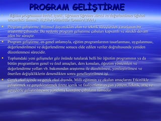 PROGRAM GELİŞTİRME
    Eğitim programının hedef, içerik, öğrenme öğretme süreci ve değerlendirme öğeleri
    arasındaki dinamik ilişkiler bütünüdür (Demirel,2001)
   Program geliştirme; Bilimsel dayanakları olan ve teknik süreçlerden yararlanan bir
    araştırma çabasıdır. Bu nedenle program geliştirme çabaları kapsamlı ve sürekli devam
    eden bir süreçtir.
   Program geliştirme, en genel anlamıyla, eğitim programlarının tasarlanması, uygulanması,
    değerlendirilmesi ve değerlendirme sonucu elde edilen veriler doğrultusunda yeniden
    düzenlenmesi sürecidir.
   Toplumdaki yeni gelişmeler göz önünde tutularak belli bir öğretim programının ya da
    bütün programların genel ve özel amaçları, ders konuları, öğretim yöntemleri ve
    değerlendirme yolları vb. bakımından araştırma ile düzeltilmesi, yenileştirilmesi ve
    önerilen değişikliklerin denendikten sonra genelleştirilmesi işi.
   Gerek okul içinde ve gerek okul dışında, Milli eğitimin ve okulun amaçlarını Etkinlikle
    geliştirmek ve gerçekleştirmek üzere içerik ve faaliyetlerin uygun yöntem,Teknik, araç ve
    gereçlerle geliştirilmesine yönelmiş koordine çabaların tümüdür.
 