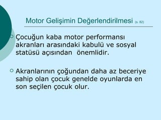 Motor Gelişimin Değerlendirilmesi   (s. 82)



   Çocuğun kaba motor performansı
    akranları arasındaki kabulü ve sosyal
    statüsü açısından önemlidir.

   Akranlarının çoğundan daha az beceriye
    sahip olan çocuk genelde oyunlarda en
    son seçilen çocuk olur.
 