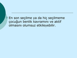    En son seçilme ya da hiç seçilmeme
    çocuğun benlik kavramını ve aktif
    olmasını olumsuz etkileyebilir.
 