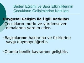 Beden Eğitimi ve Spor Etkinliklerinin
     Çocukların Gelişimlerine Katkıları

Duygusal Gelişim ile İlgili Katkıları
-Çocukların mutlu ve yardımsever
 olmalarına yardım eder.

-Başkalarının haklarına ve fikirlerine
  saygı duymayı öğretir.

-Olumlu benlik kavramını geliştirir.
 