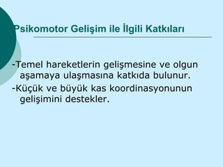Psikomotor Gelişim ile İlgili Katkıları


-Temel hareketlerin gelişmesine ve olgun
  aşamaya ulaşmasına katkıda bulunur.
-Küçük ve büyük kas koordinasyonunun
  gelişimini destekler.
 