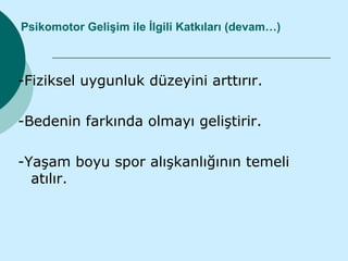 Psikomotor Gelişim ile İlgili Katkıları (devam…)



-Fiziksel uygunluk düzeyini arttırır.

-Bedenin farkında olmayı geliştirir.

-Yaşam boyu spor alışkanlığının temeli
  atılır.
 