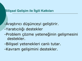 Bilişsel Gelişim ile İlgili Katkıları



-Araştırıcı düşünceyi geliştirir.
-Yaratıcılığı destekler
-Problem çözme yeteneğinin gelişmesini
  destekler.
-Bilişsel yetenekleri canlı tutar.
-Kavram gelişimini destekler.
 