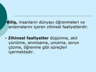 -Biliş, insanların dünyayı öğrenmeleri ve
  anlamalarını içeren zihinsel faaliyetlerdir.

- Zihinsel faaliyetler düşünme, akıl
  yürütme, anımsama, unutma, sorun
  çözme, öğrenme gibi süreçleri
  içermektedir.
 