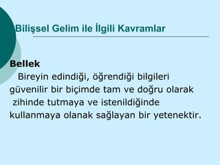 Bilişsel Gelim ile İlgili Kavramlar


Bellek
  Bireyin edindiği, öğrendiği bilgileri
güvenilir bir biçimde tam ve doğru olarak
 zihinde tutmaya ve istenildiğinde
kullanmaya olanak sağlayan bir yetenektir.
 