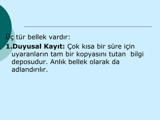 Üç tür bellek vardır:
1.Duyusal Kayıt: Çok kısa bir süre için
  uyaranların tam bir kopyasını tutan bilgi
  deposudur. Anlık bellek olarak da
  adlandırılır.
 