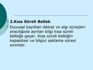    2.Kısa Süreli Bellek
   Duyusal kayıttan dikkat ve algı süreçleri
    aracılığıyla ayrılan bilgi kısa süreli
    belleğe geçer. Kısa süreli belleğin
    kapasitesi ve bilgiyi saklama süresi
    sınırlıdır.
 