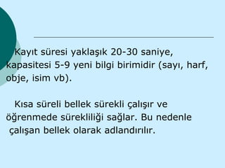 Kayıt süresi yaklaşık 20-30 saniye,
kapasitesi 5-9 yeni bilgi birimidir (sayı, harf,
obje, isim vb).

  Kısa süreli bellek sürekli çalışır ve
öğrenmede sürekliliği sağlar. Bu nedenle
 çalışan bellek olarak adlandırılır.
 