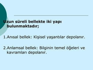 Uzun süreli bellekte iki yapı
 bulunmaktadır;

1.Anısal bellek: Kişisel yaşantılar depolanır.

2.Anlamsal bellek: Bilginin temel öğeleri ve
  kavramları depolanır.
 