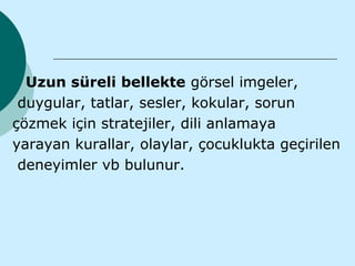 Uzun süreli bellekte görsel imgeler,
 duygular, tatlar, sesler, kokular, sorun
çözmek için stratejiler, dili anlamaya
yarayan kurallar, olaylar, çocuklukta geçirilen
 deneyimler vb bulunur.
 
