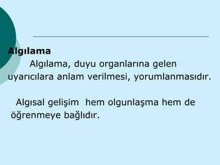 Algılama
     Algılama, duyu organlarına gelen
uyarıcılara anlam verilmesi, yorumlanmasıdır.

 Algısal gelişim hem olgunlaşma hem de
öğrenmeye bağlıdır.
 