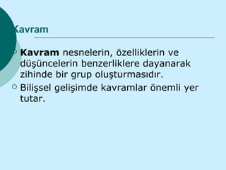 Kavram

   Kavram nesnelerin, özelliklerin ve
    düşüncelerin benzerliklere dayanarak
    zihinde bir grup oluşturmasıdır.
   Bilişsel gelişimde kavramlar önemli yer
    tutar.
 