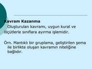 Kavram Kazanma
  Oluşturulan kavramı, uygun kural ve
ölçütlerle sınıflara ayırma işlemidir.

Örn. Mantıklı bir gruplama, geliştirilen şema
 ile birlikte oluşan kavramın niteliğine
 bağlıdır.
 