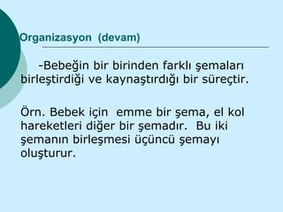 Organizasyon (devam)

    -Bebeğin bir birinden farklı şemaları
birleştirdiği ve kaynaştırdığı bir süreçtir.

Örn. Bebek için emme bir şema, el kol
hareketleri diğer bir şemadır. Bu iki
şemanın birleşmesi üçüncü şemayı
oluşturur.
 