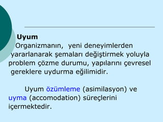 Uyum
  Organizmanın, yeni deneyimlerden
 yararlanarak şemaları değiştirmek yoluyla
problem çözme durumu, yapılarını çevresel
 gereklere uydurma eğilimidir.

     Uyum özümleme (asimilasyon) ve
uyma (accomodation) süreçlerini
içermektedir.
 
