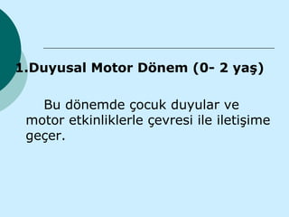 1.Duyusal Motor Dönem (0- 2 yaş)

   Bu dönemde çocuk duyular ve
 motor etkinliklerle çevresi ile iletişime
 geçer.
 
