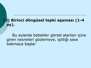 (2) Birinci döngüsel tepki aşaması (1-4
  ay).

    Bu aylarda bebekler görsel alanları içine
 giren nesneleri gözlemeye, işittiği sese
 bakmaya başlar
 