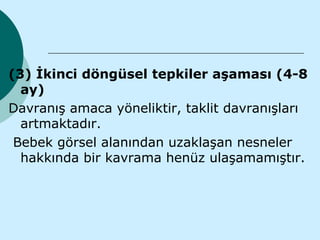 (3) İkinci döngüsel tepkiler aşaması (4-8
  ay)
Davranış amaca yöneliktir, taklit davranışları
  artmaktadır.
 Bebek görsel alanından uzaklaşan nesneler
  hakkında bir kavrama henüz ulaşamamıştır.
 