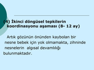 (4) İkinci döngüsel tepkilerin
  koordinasyonu aşaması (8- 12 ay)

  Artık gözünün önünden kaybolan bir
 nesne bebek için yok olmamakta, zihninde
 nesnelerin algısal devamlılığı
bulunmaktadır.
 