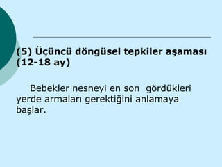    (5) Üçüncü döngüsel tepkiler aşaması
    (12-18 ay)

       Bebekler nesneyi en son gördükleri
    yerde armaları gerektiğini anlamaya
    başlar.
 