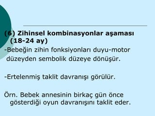 (6) Zihinsel kombinasyonlar aşaması
  (18-24 ay)
-Bebeğin zihin fonksiyonları duyu-motor
 düzeyden sembolik düzeye dönüşür.

-Ertelenmiş taklit davranışı görülür.

Örn. Bebek annesinin birkaç gün önce
 gösterdiği oyun davranışını taklit eder.
 