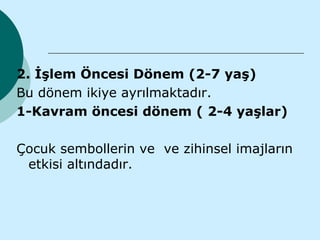 2. İşlem Öncesi Dönem (2-7 yaş)
Bu dönem ikiye ayrılmaktadır.
1-Kavram öncesi dönem ( 2-4 yaşlar)

Çocuk sembollerin ve ve zihinsel imajların
 etkisi altındadır.
 