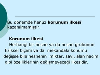    Bu dönemde henüz korunum ilkesi
    kazanılmamıştır.

    Korunum ilkesi
    Herhangi bir nesne ya da nesne grubunun
 fiziksel biçimi ya da mekandaki konumu
değişse bile nesnenin miktar, sayı, alan hacim
 gibi özelliklerinin değişmeyeceği ilkesidir.
 