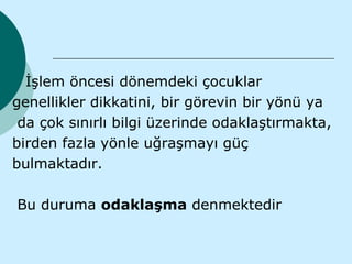 İşlem öncesi dönemdeki çocuklar
genellikler dikkatini, bir görevin bir yönü ya
 da çok sınırlı bilgi üzerinde odaklaştırmakta,
birden fazla yönle uğraşmayı güç
bulmaktadır.

Bu duruma odaklaşma denmektedir
 