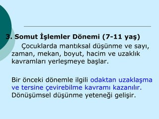 3. Somut İşlemler Dönemi (7-11 yaş)
     Çocuklarda mantıksal düşünme ve sayı,
  zaman, mekan, boyut, hacim ve uzaklık
  kavramları yerleşmeye başlar.

 Bir önceki dönemle ilgili odaktan uzaklaşma
 ve tersine çevirebilme kavramı kazanılır.
 Dönüşümsel düşünme yeteneği gelişir.
 