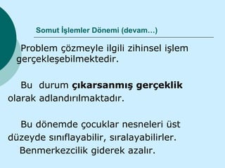 Somut İşlemler Dönemi (devam…)

   Problem çözmeyle ilgili zihinsel işlem
  gerçekleşebilmektedir.

   Bu durum çıkarsanmış gerçeklik
olarak adlandırılmaktadır.

  Bu dönemde çocuklar nesneleri üst
düzeyde sınıflayabilir, sıralayabilirler.
  Benmerkezcilik giderek azalır.
 
