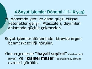 4.Soyut işlemler Dönemi (11-18 yaş)
Bu dönemde yeni ve daha güçlü bilişsel
 yetenekler gelişir. Atasözleri, deyimleri
 anlamada güçlük çekmezler.

Soyut işlemler döneminde bireyde ergen
 benmerkezciliği görülür.

Yine ergenlerde “hayali seyirci” (herkes beni
  izliyor) ve “kişisel masal” (bana bir şey olmaz)
  evreleri görülür.
 
