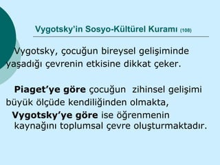 Vygotsky’in Sosyo-Kültürel Kuramı (108)

  Vygotsky, çocuğun bireysel gelişiminde
yaşadığı çevrenin etkisine dikkat çeker.

 Piaget’ye göre çocuğun zihinsel gelişimi
büyük ölçüde kendiliğinden olmakta,
 Vygotsky’ye göre ise öğrenmenin
 kaynağını toplumsal çevre oluşturmaktadır.
 