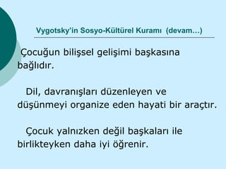 Vygotsky’in Sosyo-Kültürel Kuramı (devam…)

 Çocuğun bilişsel gelişimi başkasına
bağlıdır.

 Dil, davranışları düzenleyen ve
düşünmeyi organize eden hayati bir araçtır.

  Çocuk yalnızken değil başkaları ile
birlikteyken daha iyi öğrenir.
 