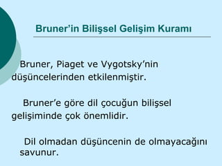 Bruner’in Bilişsel Gelişim Kuramı


 Bruner, Piaget ve Vygotsky’nin
düşüncelerinden etkilenmiştir.

  Bruner’e göre dil çocuğun bilişsel
gelişiminde çok önemlidir.

  Dil olmadan düşüncenin de olmayacağını
 savunur.
 