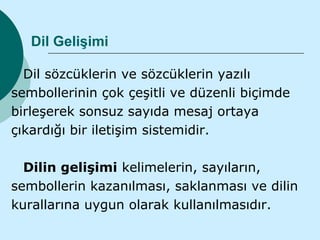 Dil Gelişimi

  Dil sözcüklerin ve sözcüklerin yazılı
sembollerinin çok çeşitli ve düzenli biçimde
birleşerek sonsuz sayıda mesaj ortaya
çıkardığı bir iletişim sistemidir.

  Dilin gelişimi kelimelerin, sayıların,
sembollerin kazanılması, saklanması ve dilin
kurallarına uygun olarak kullanılmasıdır.
 
