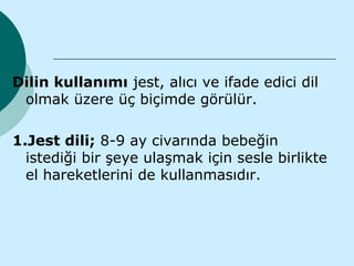 Dilin kullanımı jest, alıcı ve ifade edici dil
 olmak üzere üç biçimde görülür.

1.Jest dili; 8-9 ay civarında bebeğin
  istediği bir şeye ulaşmak için sesle birlikte
  el hareketlerini de kullanmasıdır.
 