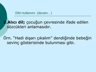 Dilin kullanımı (devam…)

2.Alıcı dil; çocuğun çevresinde ifade edilen
  sözcükleri anlamasıdır.

Örn. “Hadi dışarı çıkalım” dendiğinde bebeğin
 sevinç gösterisinde bulunması gibi.
 